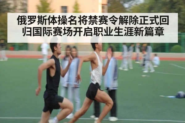 俄罗斯体操名将禁赛令解除正式回归国际赛场开启职业生涯新篇章