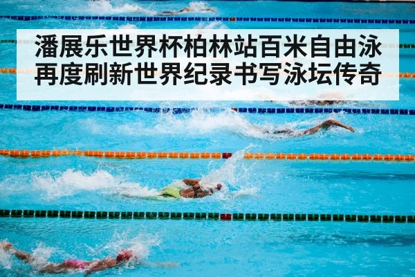 潘展乐世界杯柏林站百米自由泳再度刷新世界纪录书写泳坛传奇