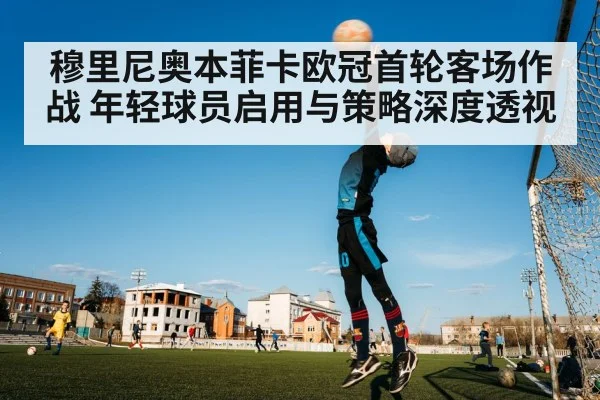 穆里尼奥本菲卡欧冠首轮客场作战 年轻球员启用与策略深度透视